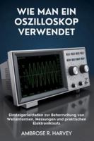 WIE MAN EIN OSZILLOSKOP VERWENDET: Einsteigerleitfaden zur Beherrschung von Wellenformen, Messungen und praktischen Elektroniktests B0G4HZN676 Book Cover