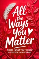 All the Ways You Matter: Things I Want You to Know but Never Say Out Loud: A Gift Book to Say What Your Heart Feels But Rarely Finds the Right Moment 8397805702 Book Cover