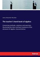 The Teacher's Hand-book of Algebra; Containing Methods, Solutions and Exercises, Illustrating the Lates and Best Treatment of the Elements of Algebra 9354182364 Book Cover