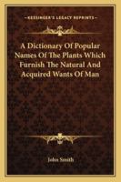 A Dictionary of Popular Names of the Plants Which Furnish the Natural and Acquired Wants of man, in all Matters of Domestic and General Economy. Their History, Products, & Uses 1163301078 Book Cover
