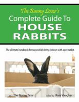 The Bunny Lover's Complete Guide To House Rabbits: The Ultimate Handbook for Successfully Living Indoors with a Pet Rabbit 0985003200 Book Cover