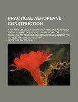 Practical Aeroplane Construction: A Treatise On Modern Workshop Practice As Applied To The Building Of Aircraft. A Handbook For Students, Apprentices, ... Interested In The Aeronautical Industry 1020580178 Book Cover