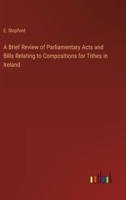 A Brief Review of Parliamentary Acts and Bills Relating to Compositions for Tithes in Ireland 3368771949 Book Cover