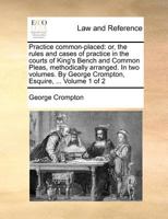 Practice common-placed: or, the rules and cases of practice in the courts of King's Bench and Common Pleas, methodically arranged. In two volumes. By George Crompton, Esquire, ... Volume 1 of 2 1140875612 Book Cover