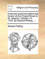 A sermon preached before the Queen at the Chapel Royal at St. James's, October 15. 1704. By Edward Pelling, ... 1171155662 Book Cover
