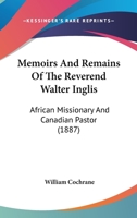 Memoirs and Remains of the Reverend Walter Inglis: African Missionary and Canadian Pastor (Classic Reprint) 1437118720 Book Cover