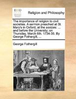 The importance of religion to civil societies. A sermon preached at St. Mary's in Oxford, at the assizes: ... and before the University; on Thursday, March 6th. 1734-35. By George Fothergill, ... 1171155387 Book Cover