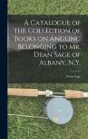 A Catalogue of the Collection of Books on Angling Belonging to Mr. Dean Sage of Albany, N.Y. [microform] 1013840917 Book Cover