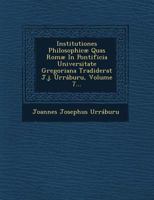 Institutiones Philosophic� Quas Rom� in Pontificia Universitate Gregoriana Tradiderat J.J. Urr�buru, Volume 7... 1249812429 Book Cover