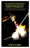 ALUMINUM WELDING GUIDE FOR BEGINNERS: A practical welding guide for great results, with step-by-step techniques on how to weld, cut, and shape aluminum B096YKTSMM Book Cover