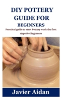 DIY Pottery Guide for Beginners: Practical guide to start Pottery work the first steps for Beginners B097XFSZ1X Book Cover