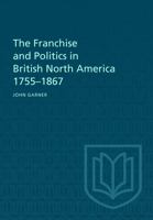 The Franchise and Politics in British North America 1755-1867 1487598890 Book Cover