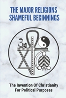 The Major Religions Shameful Beginnings: The Invention Of Christianity For Political Purposes: Types Of Religion B096TN9RTK Book Cover