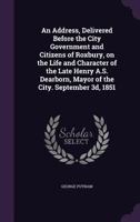 An address delivered before the city government and citizens of Roxbury: on the life and character of the late Henry A.S. Dearborn, Mayor of the City, September 3d, 1851. 1240008015 Book Cover