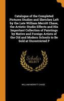 Catalogue of the Completed Pictures Studies and Sketches Left by the Late William Merritt Chase, the Artistic Studio Effects and His Important ... Modern Schools to Be Sold at Unrestricted P 1017609462 Book Cover