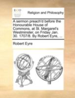 A sermon preach'd before the Honourable House of Commons, at St. Margaret Westminster, on Friday, Jan. 30. 1707/8. By Robert Eyre, D.D. ... 1170485634 Book Cover