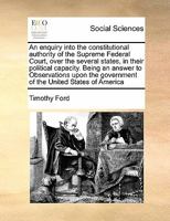 An enquiry into the constitutional authority of the Supreme Federal Court, over the several states, in their political capacity. Being an answer to ... government of the United States of America 1275648983 Book Cover