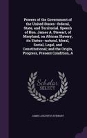 A Powers of the Government of the United States--federal, State, and Territorial. Speech of Hon. James A. Stewart, of Maryland, on African Slavery, its Status--natural, Moral, Social, Legal, and Const 1359362959 Book Cover