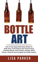 Bottle Art: How to Use Empty Wine Glass Bottles to Make Decor Craft Projects Like Colorful Vases, Drinking Glasses, Plant Holders, Bangles, Wind Chimes, Lamps or Even Hanging Tea Candle Holders 1720927588 Book Cover