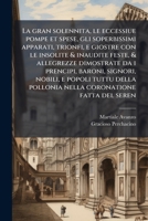 La Gran Solennita, Le Eccessiue Pompe Et Spese, Gli Soperbissimi Apparati, Trionfi, E Giostre Con Le Insolite & Inaudite Feste, & Allegrezze Dimostrate Da I Prencipi, Baroni, Signori, Nobili, E Popoli 1289619131 Book Cover