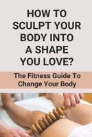 How To Sculpt Your Body Into A Shape You Love?: The Fitness Guide To Change Your Body: How To Shape Your Body Male At Home B098G94ST7 Book Cover