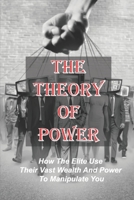 The Theory Of Power: How The Elite Use Their Vast Wealth And Power To Manipulate You: Elitism In Society B09B2Z9ZWK Book Cover