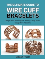 THE ULTIMATE GUIDE TO WIRE CUFF BRACELETS: Design Bold and Elegant Jewelry Using Multi-Gauge Wire Patterns B0FZJFZJQ4 Book Cover