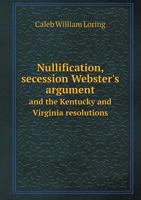 Nullification, Secession Webster's Argument and the Kentucky and Virginia Resolutions 1444636952 Book Cover