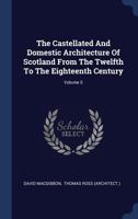 The Castellated and Domestic Architecture of Scotland, from the Twelfth to the Eighteenth Century, Volume 5 1015782647 Book Cover