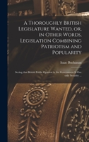A Thoroughly British Legislature Wanted, or, in Other Words, Legislation Combining Patriotism and Popularity [microform]: Seeing That British Public Opinion in the Government is Our Only Security ... 1014803861 Book Cover