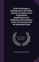 From Patronage to Proficiency in the Public Service; An Inquiry Into Professional Qualification and Methods of Recruitment in the Civil Service and the Municipal State 1356291244 Book Cover