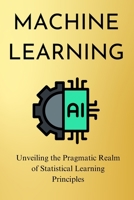 Machine Learning: Unveiling the Pragmatic Realm of Statistical Learning Principles 9732346876 Book Cover