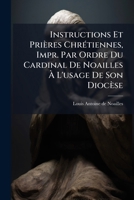 Instructions Et Prières Chrétiennes, Impr. Par Ordre Du Cardinal De Noailles À L'usage De Son Diocèse 117587633X Book Cover