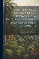 Apuntes Para La Historia De Las Letras Y De La Instruccion Publica De La Isla De Cuba, Volumes 1-3 1021905933 Book Cover