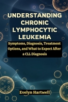 Understanding Chronic Lymphocytic Leukemia: Symptoms, Diagnosis, Treatment Options, and What to Expect After a CLL Diagnosis B0G8D83J2N Book Cover