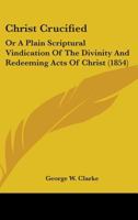 Christ Crucified: Or A Plain Scriptural Vindication Of The Divinity And Redeeming Acts Of Christ 1436804922 Book Cover