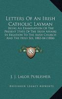 Letters Of An Irish Catholic Layman: Being An Examination Of The Present State Of The Irish Affairs In Relation To The Irish Church And The Holy See, 1883-84 0548605971 Book Cover