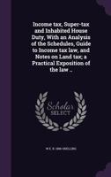 Income Tax, Super-Tax and Inhabited House Duty, with an Analysis of the Schedules, Guide to Income Tax Law, and Notes on Land Tax; A Practical Exposition of the Law .. 1356017371 Book Cover