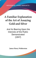 A Familiar Explanation Of The Art Of Assaying Gold And Silver: And Its Bearing Upon The Interests Of The Public Demonstrated 1104592738 Book Cover