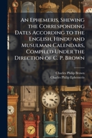 An Ephemeris, Shewing the Corresponding Dates According to the English, Hindu and Musulman Calendars, Compiled Under the Direction of C. P. Brown 1144079519 Book Cover