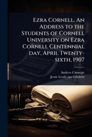 Ezra Cornell. An Address to the Students of Cornell University on Ezra Cornell Centennial day, April Twenty-sixth, 1907 1024102203 Book Cover