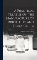 A Practical Treatise On the Manufacture of Brick, Tiles and Terra-Cotta ... 1015893066 Book Cover