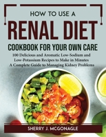 How to Use a Renal Diet Cookbook for Your Own Care: 100 Delicious and Aromatic Low-Sodium and Low-Potassium Recipes to Make in Minutes A Complete Guide to Managing Kidney Problems 1804767093 Book Cover