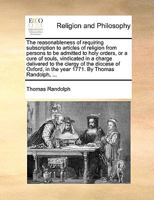 The reasonableness of requiring subscription to articles of religion from persons to be admitted to holy orders, or a cure of souls, vindicated in a ... in the year 1771. By Thomas Randolph, ... 1140703684 Book Cover