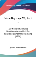 Neue Beytrage V1, Part 1: Zur Nahern Kenntniss Des Galvanismus Und Der Resultate Seiner Untersuchung (1808) 116020120X Book Cover
