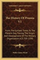 The History Of Prussia V1: From The Earliest Times To The Present Day, Tracing The Origin And Development Of The Military Organization A.D. 700-1390 1430443731 Book Cover