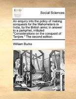 An enquiry into the policy of making conquests for the Mahometans in India, by the British arms; in answer to a pamphlet, intituled "Considerations on the conquest of Tanjore." The second edition. 1140799908 Book Cover