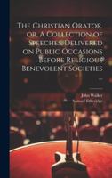 The Christian Orator, or, A Collection of Speeches, Delivered on Public Occasions Before Religious Benevolent Societies ... 1019698314 Book Cover