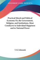 Practical Moral And Political Economy Or, The Government, Religion, And Institutions, Most Conducive To Individual Happiness And To National Power 1019108444 Book Cover