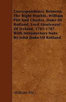 Correspondence between the Right Honble. William Pitt and Charles, duke of Rutland, lord lieutenant of Ireland, 1781-1787 0548792577 Book Cover